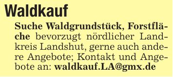 WaldkaufSuche Waldgrundstück, Forstfläche bevorzugt nördlicher Landkreis Landshut, gerne auch andere Angebote; Kontakt und Angebote an: waldkauf.LA@gmx.de