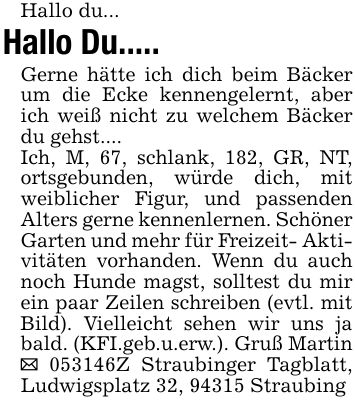Hallo du... Hallo Du.....Gerne hätte ich dich beim Bäcker um die Ecke kennengelernt, aber ich weiß nicht zu welchem Bäcker du gehst....Ich, M, 67, schlank, 182, GR, NT, ortsgebunden, würde dich, mit weiblicher Figur, und passenden Alters gerne kennenlernen. Schöner Garten und mehr für Freizeit- Aktivitäten vorhanden. Wenn du auch noch Hunde magst, solltest du mir ein paar Zeilen schreiben (evtl. mit Bild). Vielleicht sehen wir uns ja bald. (KFI.geb.u.erw.). Gruß Martin _ ***Z Straubinger Tagblatt, Ludwigsplatz 32, 94315 Straubing