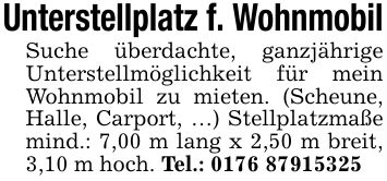 Unterstellplatz f. WohnmobilSuche überdachte, ganzjährige Unterstellmöglichkeit für mein Wohnmobil zu mieten. (Scheune, Halle, Carport, ...) Stellplatzmaße mind.: 7,00 m lang x 2,50 m breit, 3,10 m hoch. Tel.: ***