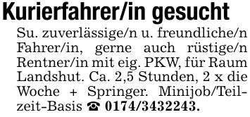 Kurierfahrer/in gesucht Su. zuverlässige/n u. freundliche/n Fahrer/in, gerne auch rüstige/n Rentner/in mit eig. PKW, für Raum Landshut. Ca. 2,5 Stunden, 2 x die Woche + Springer. Minijob/Teilzeit-Basis _ ***.