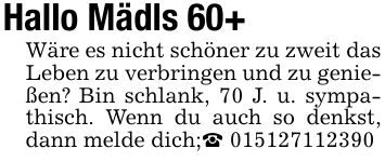 Hallo Mädls 60+Wäre es nicht schöner zu zweit das Leben zu verbringen und zu genießen? Bin schlank, 70 J. u. sympathisch. Wenn du auch so denkst, dann melde dich;_ ***
