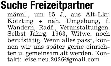 Suche Freizeitpartnermännl., um 65 J., aus Alt-Lkr. Kötzting + näh. Umgebung, f. Wandern, Radf., Veranstaltungen. Selbst Jahrg. 1963, Witwe, noch berufstätig, Wenn alles passt, können wir uns später gerne einrichten u. gemeinsam alt werden. Kontakt: leise.neu.2026@gmail.com