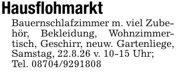 HausflohmarktBauernschlafzimmer m. viel Zubehör, Bekleidung, Wohnzimmertisch, Geschirr, neuw. Gartenliege, Samstag, 22.8.26 v. 10-15 Uhr;Tel. ***