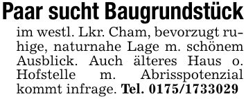 Paar sucht Baugrundstückim westl. Lkr. Cham, bevorzugt ruhige, naturnahe Lage m. schönem Ausblick. Auch älteres Haus o. Hofstelle m. Abrisspotenzial kommt infrage. Tel. ***