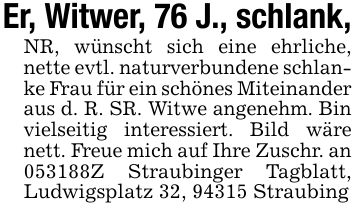 Er, Witwer, 76 J., schlank,NR, wünscht sich eine ehrliche, nette evtl. naturverbundene schlanke Frau für ein schönes Miteinander aus d. R. SR. Witwe angenehm. Bin vielseitig interessiert. Bild wäre nett. Freue mich auf Ihre Zuschr. an ***Z Straubinger Tagblatt, Ludwigsplatz 32, 94315 Straubing