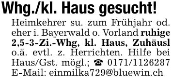 Whg./kl. Haus gesucht!Heimkehrer su. zum Frühjahr od. eher i. Bayerwald o. Vorland ruhige 2,5-3-Zi.-Whg, kl. Haus, Zuhäusl o.ä. evtl. z. Herrichten. Hilfe bei Haus/Gst. mögl.; _ *** E-Mail: einmilka729@bluewin.ch