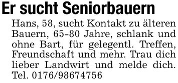 Er sucht Seniorbauern Hans, 58, sucht Kontakt zu älteren Bauern, 65-80 Jahre, schlank und ohne Bart, für gelegentl. Treffen, Freundschaft und mehr. Trau dich lieber Landwirt und melde dich. Tel. ***