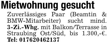 Mietwohnung gesuchtZuverlässiges Paar (Beamtin & BMW-Mitarbeiter) sucht mind. 3-Zi.-Whg. mit Balkon/Terrasse in Straubing Ost/Süd, bis 1.300,-€. Tel: ***