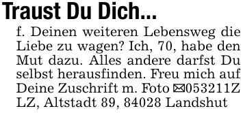 Traust Du Dich...f. Deinen weiteren Lebensweg die Liebe zu wagen? Ich, 70, habe den Mut dazu. Alles andere darfst Du selbst herausfinden. Freu mich auf Deine Zuschrift m. Foto _***Z LZ, Altstadt 89, 84028 Landshut