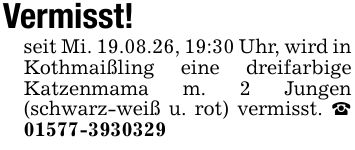 Vermisst!seit Mi. 19.08.26, 19:30 Uhr, wird in Kothmaißling eine dreifarbige Katzenmama m. 2 Jungen (schwarz-weiß u. rot) vermisst. _ ***