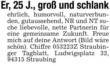 Er, 25 J., groß und schlankehrlich, humorvoll, naturverbunden, gutaussehend, NR und NT suche liebevolle, nette Partnerin für eine gemeinsame Zukunft. Freue mich auf deine Antwort (Bild wäre schön). Chiffre ***Z Straubinger Tagblatt, Ludwigsplatz 32, 94315 Straubing