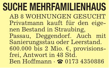 SUCHE MEHRFAMILIENHAUSAB 8 WOHNUNGEN GESUCHTPrivatmann kauft für den eigenen Bestand in Straubing,Passau, Deggendorf. Auch mit Sanierungsstau oder Leerstand.600.000 bis 2 Mio. €, provisionsfrei, Antwort in 48 Std.Ben Hoffmann - _ ***