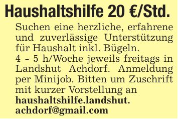 Haushaltshilfe 20 €/Std.Suchen eine herzliche, erfahrene und zuverlässige Unterstützung für Haushalt inkl. Bügeln.4 - 5 h/Woche jeweils freitags in Landshut Achdorf. Anmeldung per Minijob. Bitten um Zuschrift mit kurzer Vorstellung anhaushaltshilfe.landshut.achdorf@gmail.com
