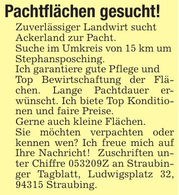 Pachtflächen gesucht!Zuverlässiger Landwirt suchtAckerland zur Pacht. Suche im Umkreis von 15 km um Stephansposching.Ich garantiere gute Pflege und Top Bewirtschaftung der Flächen. Lange Pachtdauer erwünscht. Ich biete Top Konditionen und faire Preise. Gerne auch kleine Flächen.Sie möchten verpachten oder kennen wen? Ich freue mich auf Ihre Nachricht! Zuschriften unter Chiffre ***Z an Straubinger Tagblatt, Ludwigsplatz 32, 94315 Straubing.