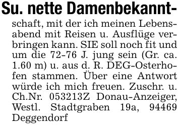 Su. nette Damenbekannt-schaft, mit der ich meinen Lebensabend mit Reisen u. Ausflüge verbringen kann. SIE soll noch fit und um die 72-76 J. jung sein (Gr. ca. 1.60 m) u. aus d. R. DEG-Osterhofen stammen. Über eine Antwort würde ich mich freuen. Zuschr. u. Ch.Nr. ***Z Donau-Anzeiger, Westl. Stadtgraben 19a, 94469 Deggendorf