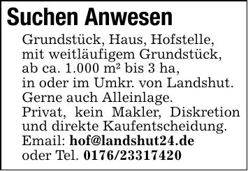 Suchen AnwesenGrundstück, Haus, Hofstelle,mit weitläufigem Grundstück,ab ca. 1.000 m² bis 3 ha,in oder im Umkr. von Landshut.Gerne auch Alleinlage.Privat, kein Makler, Diskretion und direkte Kaufentscheidung.Email: hof@landshut24.deoder Tel. ***
