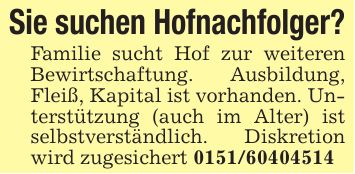 Sie suchen Hofnachfolger?Familie sucht Hof zur weiteren Bewirtschaftung. Ausbildung, Fleiß, Kapital ist vorhanden. Unterstützung (auch im Alter) ist selbstverständlich. Diskretion wird zugesichert ***