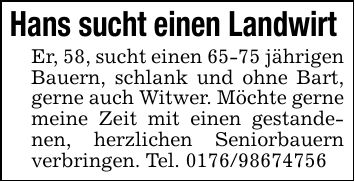 Hans sucht einen Landwirt Er, 58, sucht einen 65-75 jährigen Bauern, schlank und ohne Bart, gerne auch Witwer. Möchte gerne meine Zeit mit einen gestandenen, herzlichen Seniorbauern verbringen. Tel. ***