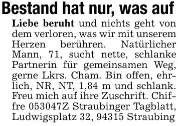 Bestand hat nur, was aufLiebe beruht und nichts geht von dem verloren, was wir mit unserem Herzen berühren. Natürlicher Mann, 71, sucht nette, schlanke Partnerin für gemeinsamen Weg, gerne Lkrs. Cham. Bin offen, ehrlich, NR, NT, 1,84 m und schlank. Freu mich auf ihre Zuschrift. Chiffre ***Z Straubinger Tagblatt, Ludwigsplatz 32, 94315 Straubing