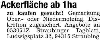 Ackerfläche ab 1ha zu kaufen gesucht! Gemarkung Ober.- oder Niedermotzing, Diskretion zugesichert. Angebote an ***Z Straubinger Tagblatt, Ludwigsplatz 32, 94315 Straubing