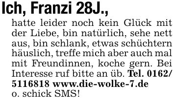 Ich, Franzi 28J.,hatte leider noch kein Glück mit der Liebe, bin natürlich, sehe nett aus, bin schlank, etwas schüchtern häuslich, treffe mich aber auch mal mit Freundinnen, koche gern. Bei Interesse ruf bitte an üb. Tel. *** www.die-wolke-7.deo. schick SMS!