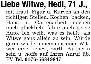 Liebe Witwe, Hedi, 71 J.,mit fraul. Figur u. Kurven an den richtigen Stellen. Kochen, backen, Haus- u. Gartenarbeit machen mich glücklich, fahre auch gerne Auto. Ich weiß, was es heißt, als Witwe ganz allein zu sein. Würde gerne wieder einem einsamen Witwer eine liebev., zärtl. Partnerin sein u. hoffe auf Ihren Anruf üb. PV Tel. ***