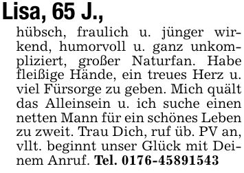 Lisa, 65 J.,hübsch, fraulich u. jünger wirkend, humorvoll u. ganz unkompliziert, großer Naturfan. Habe fleißige Hände, ein treues Herz u. viel Fürsorge zu geben. Mich quält das Alleinsein u. ich suche einen netten Mann für ein schönes Leben zu zweit. Trau Dich, ruf üb. PV an,vllt. beginnt unser Glück mit Deinem Anruf. Tel. ***