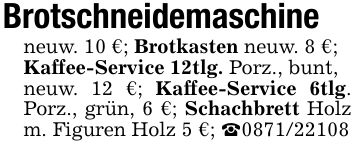 Brotschneidemaschineneuw. 10 €; Brotkasten neuw. 8 €;Kaffee-Service 12tlg. Porz., bunt,neuw. 12 €; Kaffee-Service 6tlg. Porz., grün, 6 €; Schachbrett Holz m. Figuren Holz 5 €; _***