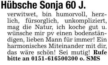 Hübsche Sonja 60 J.verwitwet, bin humorvoll, herzlich, fürsorglich, unkompliziert, mag die Natur, ich koche gut u. wünsche mir pv einen bodenständigen, lieben Mann für immer! Ein harmonisches Miteinander mit dir, das wäre schön! Sei mutig! Rufe bitte an *** o. SMS