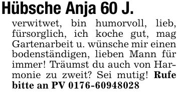 Hübsche Anja 60 J.verwitwet, bin humorvoll, lieb, fürsorglich, ich koche gut, mag Gartenarbeit u. wünsche mir einen bodenständigen, lieben Mann für immer! Träumst du auch von Harmonie zu zweit? Sei mutig! Rufe bitte an PV ***