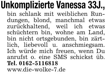 Unkomplizierte Vanessa 33J.,bin schlank mit weiblichen Rundungen, blond, manchmal etwas zurückhaltend, weil ich etwas schüchtern bin, wohne am Land, bin nicht ortsgebunden, bin zärtlich, liebevoll u. anschmiegsam. Ich würde mich freuen, wenn Du anrufst o. eine SMS schickst üb. Tel. ***www.die-wolke-7.de