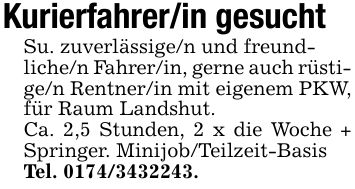 Kurierfahrer/in gesuchtSu. zuverlässige/n und freund-liche/n Fahrer/in, gerne auch rüstige/n Rentner/in mit eigenem PKW, für Raum Landshut.Ca. 2,5 Stunden, 2 x die Woche + Springer. Minijob/Teilzeit-BasisTel. ***.