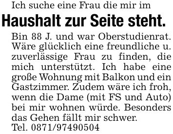 Ich suche eine Frau die mir imHaushalt zur Seite steht.Bin 88 J. und war Oberstudienrat. Wäre glücklich eine freundliche u. zuverlässige Frau zu finden, die mich unterstützt. Ich habe eine große Wohnung mit Balkon und ein Gastzimmer. Zudem wäre ich froh, wenn die Dame (mit FS und Auto) bei mir wohnen würde. Besonders das Gehen fällt mir schwer.Tel. ***