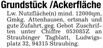 Grundstück /Ackerfläche Lw. Nutzfläche(n) mind. 12000qm, Gmkg. Attenhausen, ortsnah und gute Zufahrt, geg. Gebot Zuschriften unter Chiffre ***Z an Straubinger Tagblatt, Ludwigsplatz 32, 94315 Straubing.