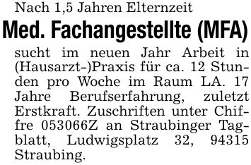 Nach 1,5 Jahren Elternzeit Med. Fachangestellte (MFA) sucht im neuen Jahr Arbeit in (Hausarzt-)Praxis für ca. 12 Stunden pro Woche im Raum LA. 17 Jahre Berufserfahrung, zuletzt Erstkraft. Zuschriften unter Chiffre ***Z an Straubinger Tagblatt, Ludwigsplatz 32, 94315 Straubing.