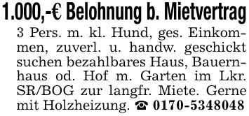 1.000,-€ Belohnung b. Mietvertrag3 Pers. m. kl. Hund, ges. Einkommen, zuverl. u. handw. geschickt suchen bezahlbares Haus, Bauernhaus od. Hof m. Garten im Lkr. SR/BOG zur langfr. Miete. Gerne mit Holzheizung. _ ***