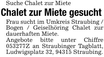 Suche Chalet zur MieteChalet zur Miete gesuchtFrau sucht im Umkreis Straubing / Bogen / Geiselhöring Chalet zur dauerhaften Miete.Angebote bitte unter Chiffre ***Z an Straubinger Tagblatt, Ludwigsplatz 32, 94315 Straubing.