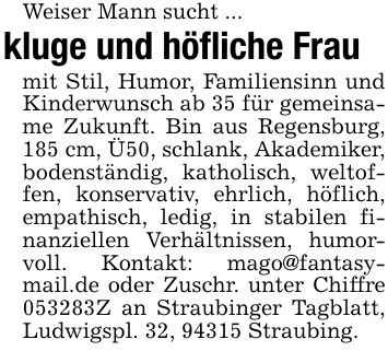 Weiser Mann sucht ...kluge und höfliche Fraumit Stil, Humor, Familiensinn und Kinderwunsch ab 35 für gemeinsame Zukunft. Bin aus Regensburg, 185 cm, Ü50, schlank, Akademiker, bodenständig, katholisch, weltoffen, konservativ, ehrlich, höflich, empathisch, ledig, in stabilen finanziellen Verhältnissen, humorvoll. Kontakt: mago@fantasymail.de oder Zuschr. unter Chiffre ***Z an Straubinger Tagblatt, Ludwigspl. 32, 94315 Straubing.