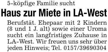 5-köpfige Familie suchtHaus zur Miete in LA-WestBerufstät. Ehepaar mit 2 Kindern (8 und 1 J. alt) sowie einer Uroma sucht ein langfristiges Zuhause in LA-West. Wir freuen uns sehr über jeden Hinweis; Tel. ***