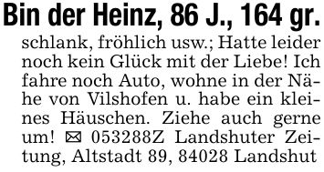 Bin der Heinz, 86 J., 164 gr.schlank, fröhlich usw.; Hatte leider noch kein Glück mit der Liebe! Ich fahre noch Auto, wohne in der Nähe von Vilshofen u. habe ein kleines Häuschen. Ziehe auch gerne um! _ ***Z Landshuter Zeitung, Altstadt 89, 84028 Landshut