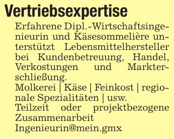VertriebsexpertiseErfahrene Dipl.-Wirtschaftsingenieurin und Käsesommelière unterstützt Lebensmittelhersteller bei Kundenbetreuung, Handel, Verkostungen und Markterschließung.Molkerei | Käse | Feinkost | regionale Spezialitäten | usw.Teilzeit oder projektbezogene Zusammenarbeit Ingenieurin@mein.gmx