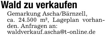 Wald zu verkaufenGemarkung Ascha/Bärnzell,ca. 24.500 m², Lageplan vorhanden. Anfragen an:waldverkauf.ascha@t-online.de