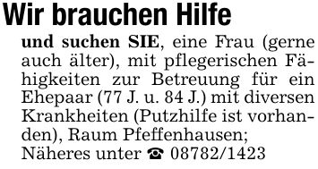Wir brauchen Hilfeund suchen SIE, eine Frau (gerne auch älter), mit pflegerischen Fähigkeiten zur Betreuung für ein Ehepaar (77 J. u. 84 J.) mit diversen Krankheiten (Putzhilfe ist vorhanden), Raum Pfeffenhausen;Näheres unter _ ***