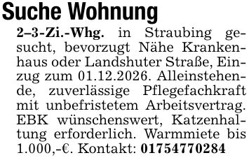 Suche Wohnung 2-3-Zi.-Whg. in Straubing gesucht, bevorzugt Nähe Krankenhaus oder Landshuter Straße, Einzug zum 01.12.2026. Alleinstehende, zuverlässige Pflegefachkraft mit unbefristetem Arbeitsvertrag. EBK wünschenswert, Katzenhaltung erforderlich. Warmmiete bis 1.000,-€. Kontakt: ***