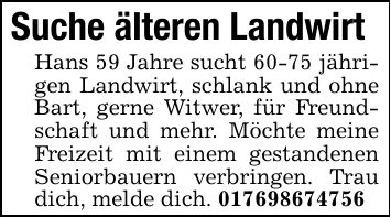 Suche älteren Landwirt Hans 59 Jahre sucht 60-75 jährigen Landwirt, schlank und ohne Bart, gerne Witwer, für Freundschaft und mehr. Möchte meine Freizeit mit einem gestandenen Seniorbauern verbringen. Trau dich, melde dich. ***