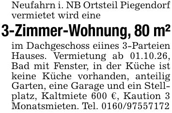 Neufahrn i. NB Ortsteil Piegendorf vermietet wird eine3-Zimmer-Wohnung, 80 m²im Dachgeschoss eiines 3-Parteien Hauses. Vermietung ab 01.10.26, Bad mit Fenster, in der Küche ist keine Küche vorhanden, anteilig Garten, eine Garage und ein Stellplatz, Kaltmiete 600 €, Kaution 3 Monatsmieten. Tel. ***
