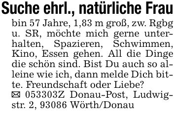 Suche ehrl., natürliche Fraubin 57 Jahre, 1,83 m groß, zw. Rgbg u. SR, möchte mich gerne unterhalten, Spazieren, Schwimmen, Kino, Essen gehen. All die Dinge die schön sind. Bist Du auch so alleine wie ich, dann melde Dich bitte. Freundschaft oder Liebe?_ ***Z Donau-Post, Ludwigstr. 2, 93086 Wörth/Donau