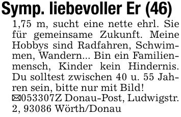 Symp. liebevoller Er (46)1,75 m, sucht eine nette ehrl. Sie für gemeinsame Zukunft. Meine Hobbys sind Radfahren, Schwimmen, Wandern... Bin ein Familienmensch, Kinder kein Hindernis. Du solltest zwischen 40 u. 55 Jahren sein, bitte nur mit Bild!_***Z Donau-Post, Ludwigstr. 2, 93086 Wörth/Donau