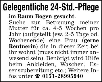 Gelegentliche 24-Std.-Pflegeim Raum Bogen gesucht.Suche zur Betreuung meiner Mutter für ca. 4-5 Wochen pro Jahr (aufgeteilt jew. 2-5 Tage od. Wochenende) eine Frau (gerne Rentnerin) die in dieser Zeit bei ihr wohnt (muss nicht immer anwesend sein). Benötigt wird Hilfe beim Ankleiden, Waschen, Essenszubereitung etc.; Weitere Infos unter _ ***