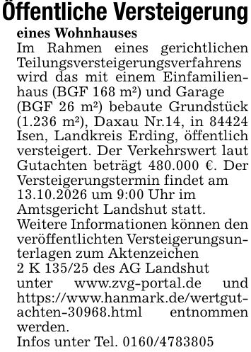 Öffentliche Versteigerungeines WohnhausesIm Rahmen eines gerichtlichen Teilungsversteigerungsverfahrens wird das mit einem Einfamilienhaus (BGF 168 m²) und Garage(BGF 26 m²) bebaute Grundstück (1.236 m²), Daxau Nr.14, in 84424 Isen, Landkreis Erding, öffentlich versteigert. Der Verkehrswert laut Gutachten beträgt 480.000 €. Der Versteigerungstermin findet am13.10.2026 um 9:00 Uhr imAmtsgericht Landshut statt.Weitere Informationen können den veröffentlichten Versteigerungsunterlagen zum Aktenzeichen2 K 135/25 des AG Landshutunter www.zvg-portal.de und https://www.hanmark.de/wertgutachten-30968.html entnommen werden.Infos unter Tel. ***